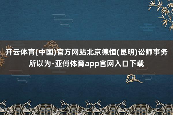 开云体育(中国)官方网站北京德恒(昆明)讼师事务所以为-亚傅体育app官网入口下