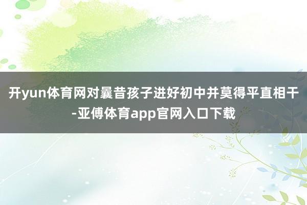 开yun体育网对曩昔孩子进好初中并莫得平直相干-亚傅体育app官网入口下载