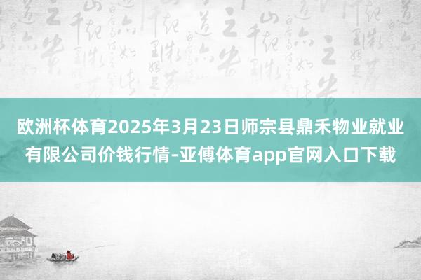 欧洲杯体育2025年3月23日师宗县鼎禾物业就业有限公司价钱行情-亚傅体育app官网入口下载