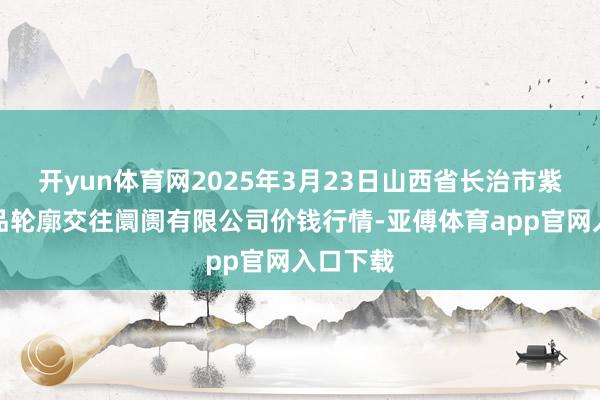 开yun体育网2025年3月23日山西省长治市紫坊农居品轮廓交往阛阓有限公司价钱行情-亚傅体育app官网入口下载