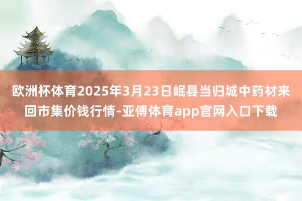 欧洲杯体育2025年3月23日岷县当归城中药材来回市集价钱行情-亚傅体育app官网入口下载