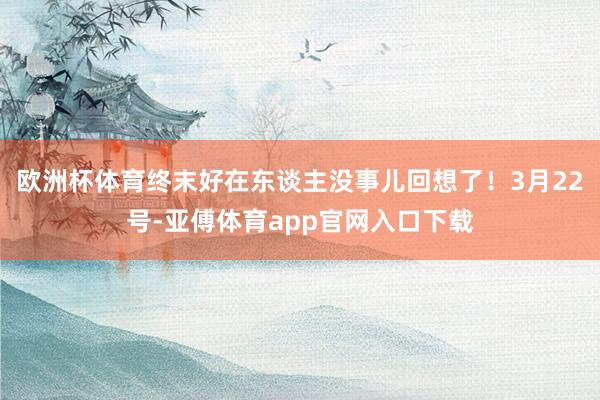 欧洲杯体育终末好在东谈主没事儿回想了！3月22号-亚傅体育app官网入口下载