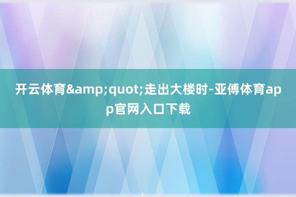 开云体育&quot;走出大楼时-亚傅体育app官网入口下载