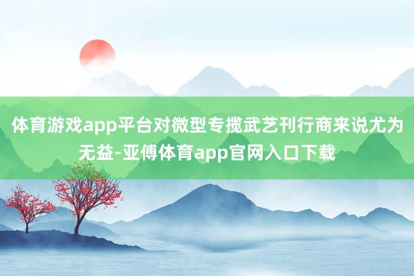 体育游戏app平台对微型专揽武艺刊行商来说尤为无益-亚傅体育app官网入口下载