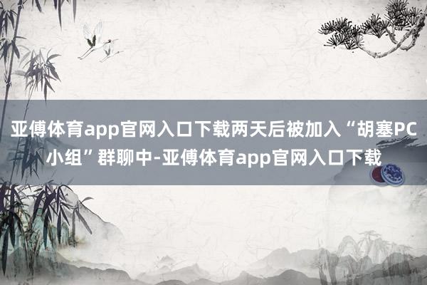 亚傅体育app官网入口下载两天后被加入“胡塞PC小组”群聊中-亚傅体育app官网入口下载