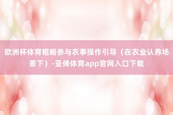 欧洲杯体育粗略参与农事操作引导（在农业认养场景下）-亚傅体育app官网入口下载