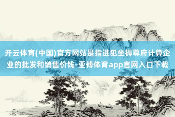 开云体育(中国)官方网站是指进犯坐褥尊府计算企业的批发和销售价钱-亚傅体育app官网入口下载