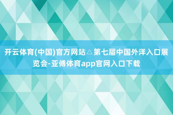 开云体育(中国)官方网站△第七届中国外洋入口展览会-亚傅体育app官网入口下载