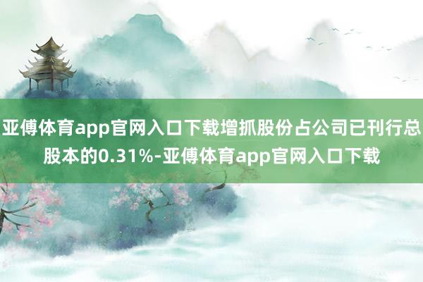 亚傅体育app官网入口下载增抓股份占公司已刊行总股本的0.31%-亚傅体育app官网入口下载