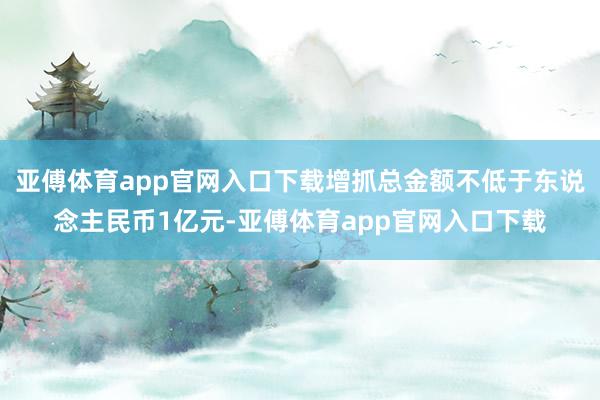 亚傅体育app官网入口下载增抓总金额不低于东说念主民币1亿元-亚傅体育app官网入口下载