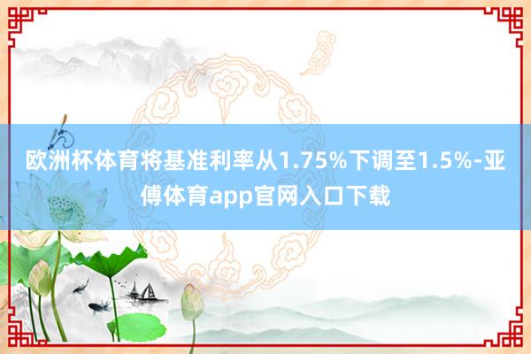 欧洲杯体育将基准利率从1.75%下调至1.5%-亚傅体育app官网入口下载
