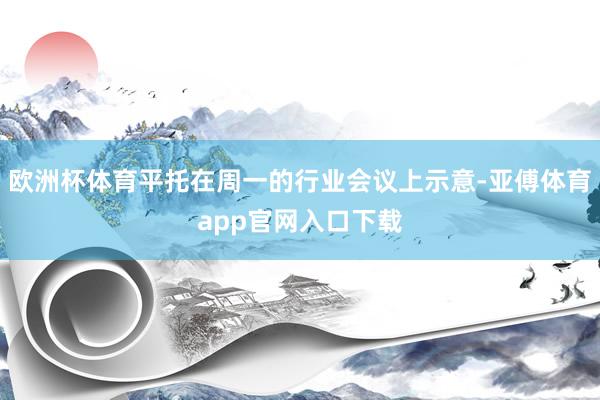 欧洲杯体育平托在周一的行业会议上示意-亚傅体育app官网入口下载