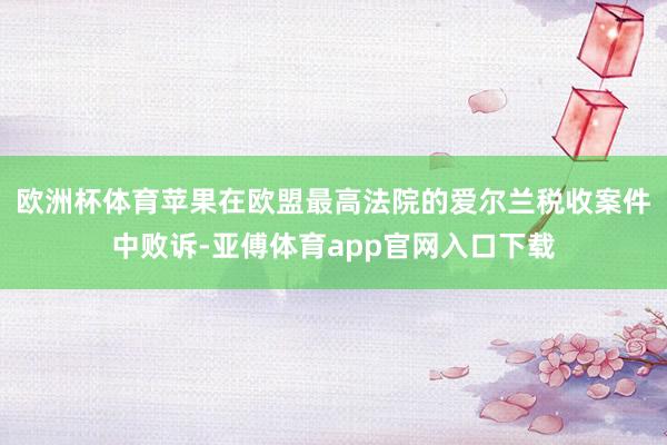 欧洲杯体育苹果在欧盟最高法院的爱尔兰税收案件中败诉-亚傅体育app官网入口下载