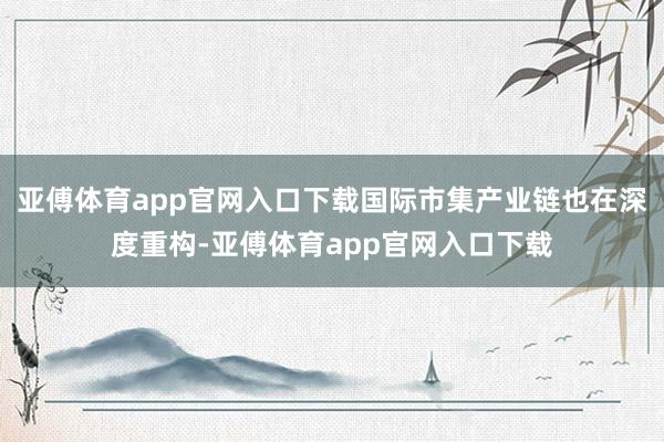 亚傅体育app官网入口下载国际市集产业链也在深度重构-亚傅体育app官网入口下载