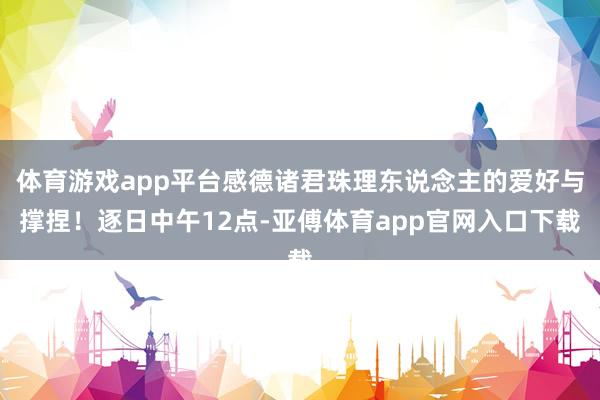 体育游戏app平台感德诸君珠理东说念主的爱好与撑捏！逐日中午12点-亚傅体育app官网入口下载