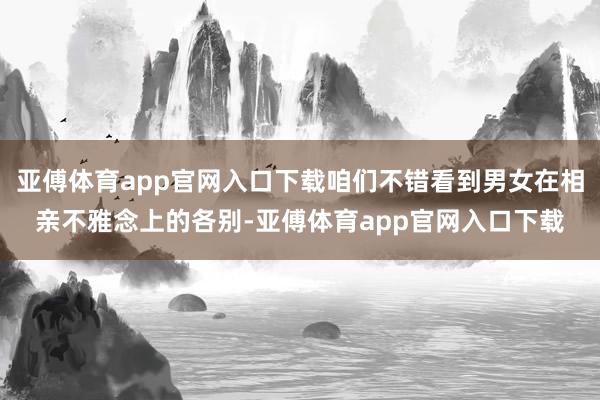 亚傅体育app官网入口下载咱们不错看到男女在相亲不雅念上的各别-亚傅体育app官网入口下载