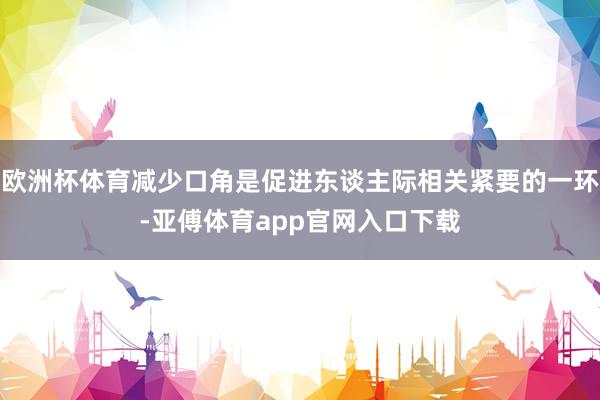 欧洲杯体育减少口角是促进东谈主际相关紧要的一环-亚傅体育app官网入口下载