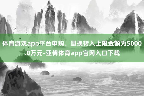 体育游戏app平台申购、退换转入上限金额为5000.0万元-亚傅体育app官网入口下载
