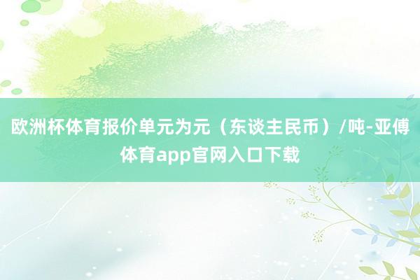 欧洲杯体育报价单元为元（东谈主民币）/吨-亚傅体育app官网入口下载