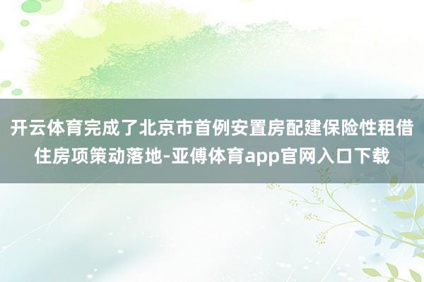 开云体育完成了北京市首例安置房配建保险性租借住房项策动落地-亚傅体育app官网入口下载