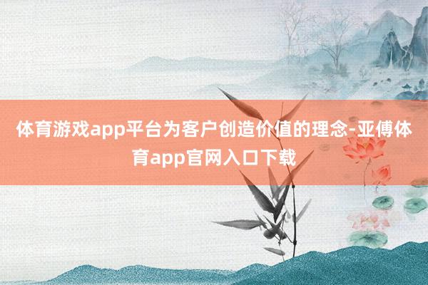 体育游戏app平台为客户创造价值的理念-亚傅体育app官网入口下载